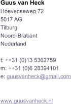 Guus van Heck Hoevenseweg 72 5017 AG Tilburg Noord-Brabant Nederland  t: ++31 (0)13 5362759 m: ++31 (0)6 28394101 e: guusvanheck@gmail.com   www.guusvanheck.nl